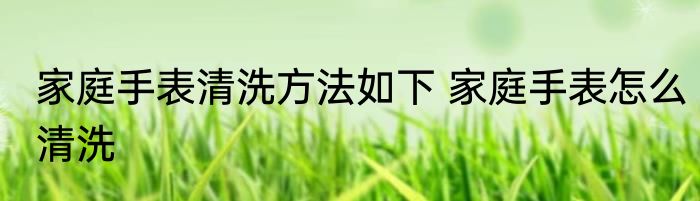 家庭手表清洗方法如下 家庭手表怎么清洗