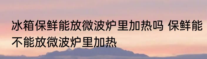冰箱保鲜能放微波炉里加热吗 保鲜能不能放微波炉里加热