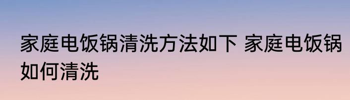 家庭电饭锅清洗方法如下 家庭电饭锅如何清洗