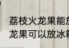 荔枝火龙果能放冰箱里保鲜吗 荔枝火龙果可以放冰箱里保鲜吗