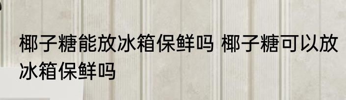 椰子糖能放冰箱保鲜吗 椰子糖可以放冰箱保鲜吗