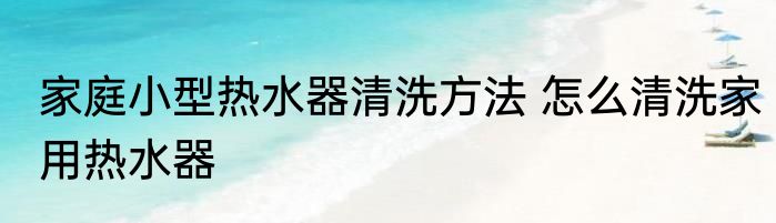 家庭小型热水器清洗方法 怎么清洗家用热水器