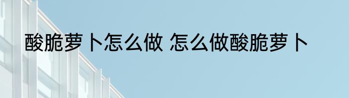 酸脆萝卜怎么做 怎么做酸脆萝卜