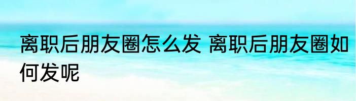 离职后朋友圈怎么发 离职后朋友圈如何发呢