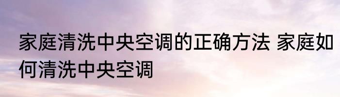家庭清洗中央空调的正确方法 家庭如何清洗中央空调