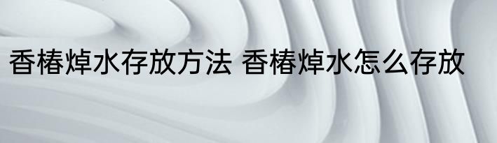 香椿焯水存放方法 香椿焯水怎么存放