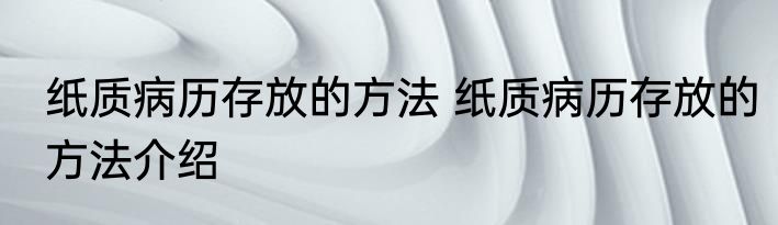 纸质病历存放的方法 纸质病历存放的方法介绍