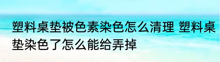 塑料桌垫被色素染色怎么清理 塑料桌垫染色了怎么能给弄掉