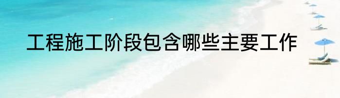 工程施工阶段包含哪些主要工作