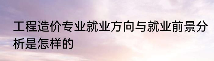 工程造价专业就业方向与就业前景分析是怎样的