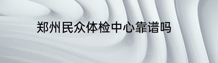 郑州民众体检中心靠谱吗