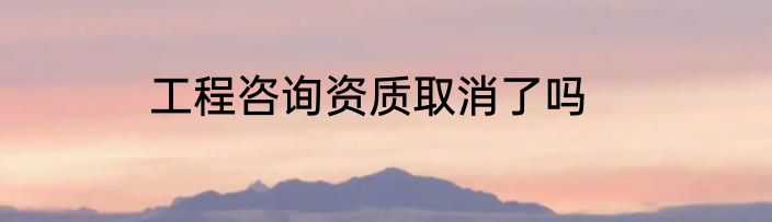 工程咨询资质取消了吗