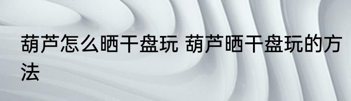 葫芦怎么晒干盘玩 葫芦晒干盘玩的方法