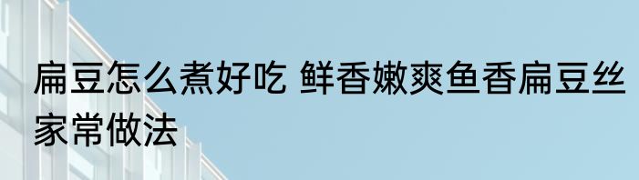 扁豆怎么煮好吃 鲜香嫩爽鱼香扁豆丝家常做法