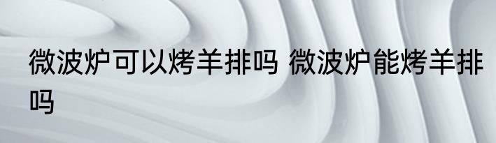 微波炉可以烤羊排吗 微波炉能烤羊排吗