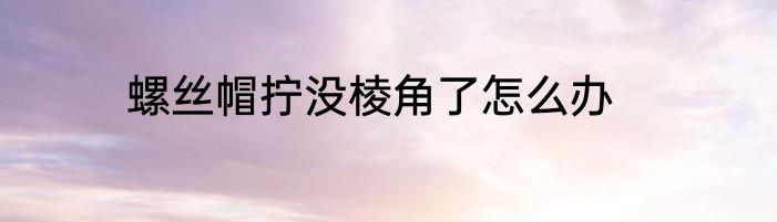 螺丝帽拧没棱角了怎么办