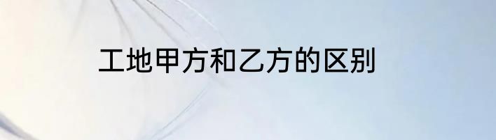 工地甲方和乙方的区别
