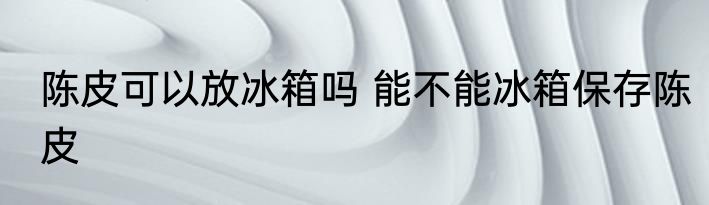 陈皮可以放冰箱吗 能不能冰箱保存陈皮
