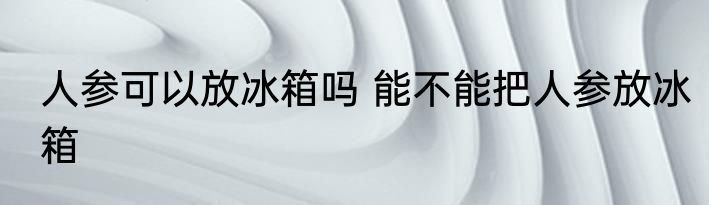 人参可以放冰箱吗 能不能把人参放冰箱
