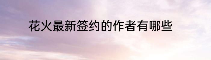 花火最新签约的作者有哪些