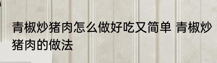 青椒炒猪肉怎么做好吃又简单 青椒炒猪肉的做法