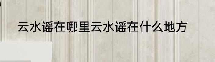 云水谣在哪里云水谣在什么地方