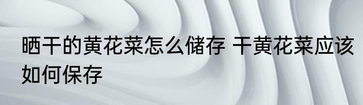 晒干的黄花菜怎么储存 干黄花菜应该如何保存