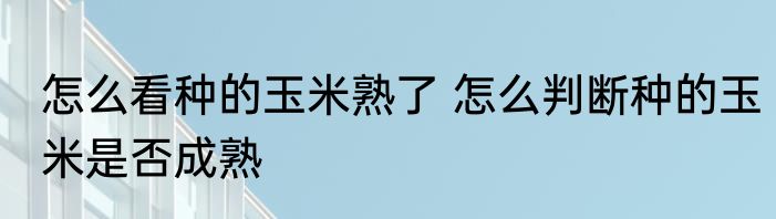 怎么看种的玉米熟了 怎么判断种的玉米是否成熟