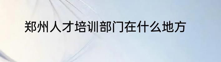 郑州人才培训部门在什么地方