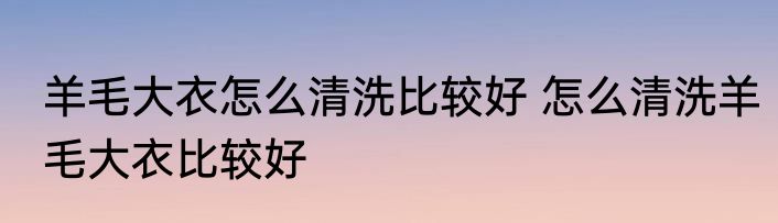 羊毛大衣怎么清洗比较好 怎么清洗羊毛大衣比较好
