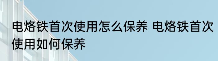 电烙铁首次使用怎么保养 电烙铁首次使用如何保养