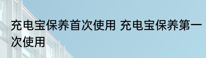 充电宝保养首次使用 充电宝保养第一次使用