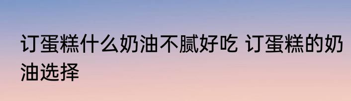 订蛋糕什么奶油不腻好吃 订蛋糕的奶油选择