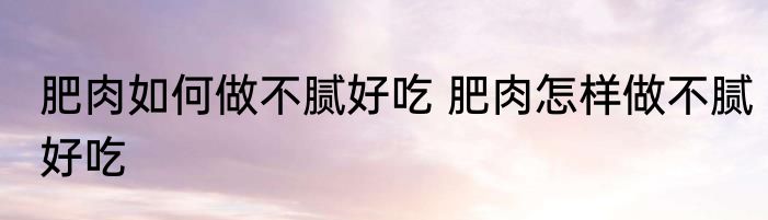 肥肉如何做不腻好吃 肥肉怎样做不腻好吃