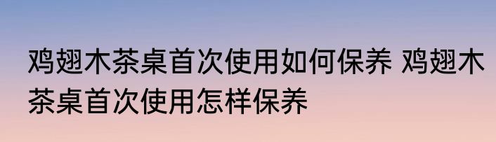 鸡翅木茶桌首次使用如何保养 鸡翅木茶桌首次使用怎样保养