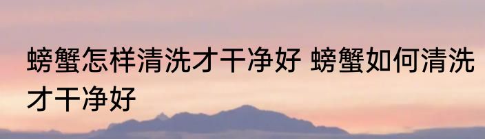 螃蟹怎样清洗才干净好 螃蟹如何清洗才干净好