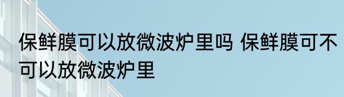 保鲜膜可以放微波炉里吗 保鲜膜可不可以放微波炉里