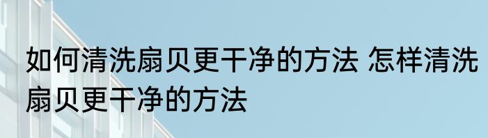 如何清洗扇贝更干净的方法 怎样清洗扇贝更干净的方法