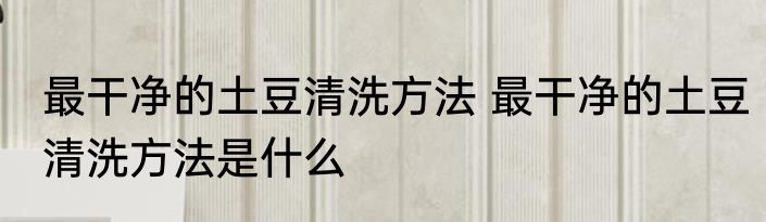 最干净的土豆清洗方法 最干净的土豆清洗方法是什么