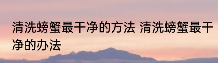 清洗螃蟹最干净的方法 清洗螃蟹最干净的办法