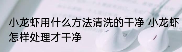 小龙虾用什么方法清洗的干净 小龙虾怎样处理才干净