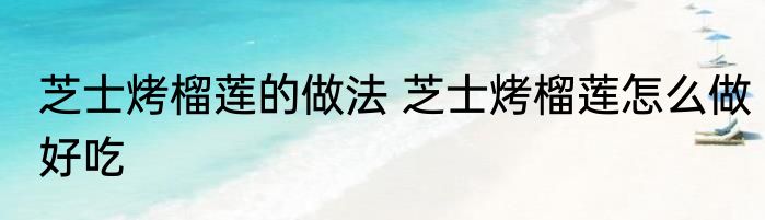 芝士烤榴莲的做法 芝士烤榴莲怎么做好吃
