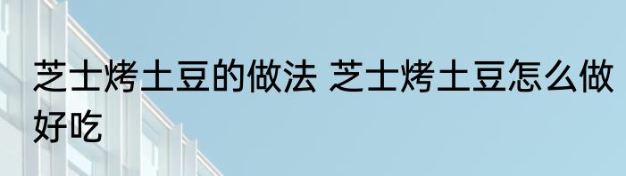 芝士烤土豆的做法 芝士烤土豆怎么做好吃