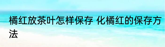 橘红放茶叶怎样保存 化橘红的保存方法