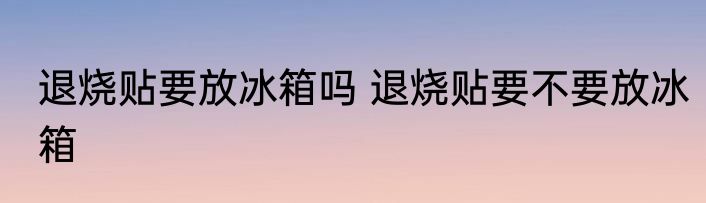 退烧贴要放冰箱吗 退烧贴要不要放冰箱