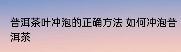 普洱茶叶冲泡的正确方法 如何冲泡普洱茶