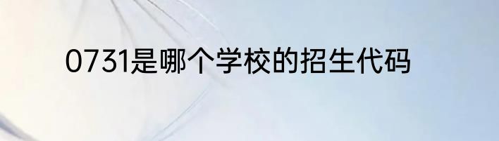 0731是哪个学校的招生代码