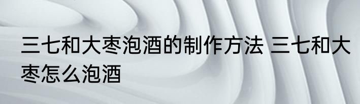 三七和大枣泡酒的制作方法 三七和大枣怎么泡酒