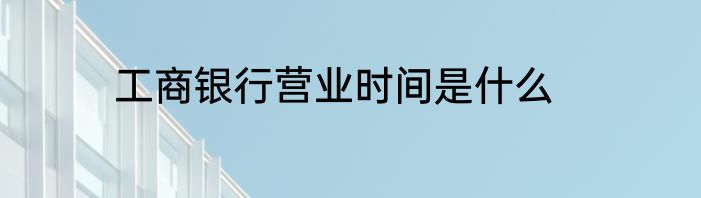 工商银行营业时间是什么