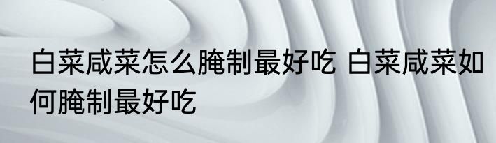 白菜咸菜怎么腌制最好吃 白菜咸菜如何腌制最好吃